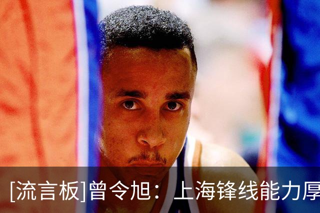 [流言板]曾令旭：上海锋线能力厚度很可怕，唯一隐患是王哲林的犯规